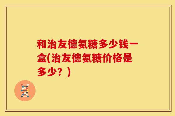 和治友德氨糖多少钱一盒(治友德氨糖价格是多少？)
