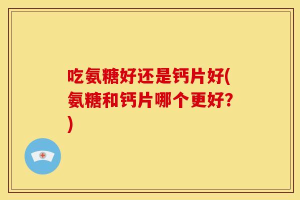 吃氨糖好还是钙片好(氨糖和钙片哪个更好？)
