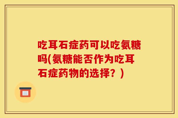 吃耳石症药可以吃氨糖吗(氨糖能否作为吃耳石症药物的选择？)