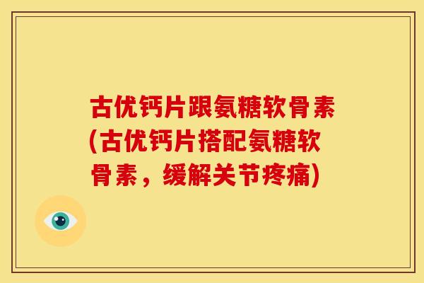 古优钙片跟氨糖软骨素(古优钙片搭配氨糖软骨素，缓解关节疼痛)