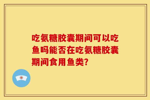 吃氨糖胶囊期间可以吃鱼吗能否在吃氨糖胶囊期间食用鱼类？