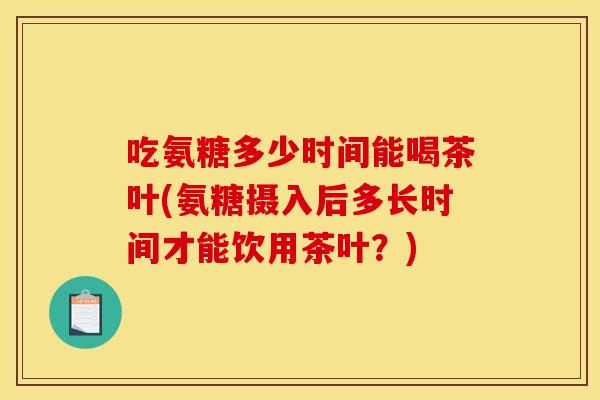 吃氨糖多少时间能喝茶叶(氨糖摄入后多长时间才能饮用茶叶？)