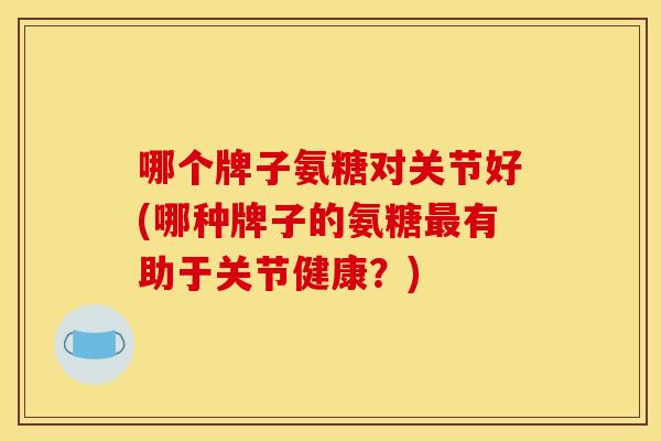 哪个牌子氨糖对关节好(哪种牌子的氨糖有助于关节健康？)