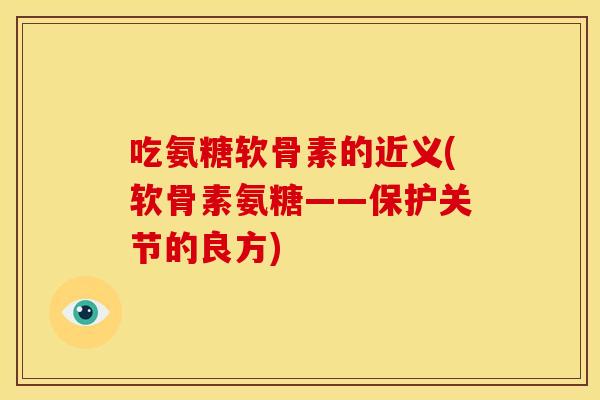吃氨糖软骨素的近义(软骨素氨糖——保护关节的良方)