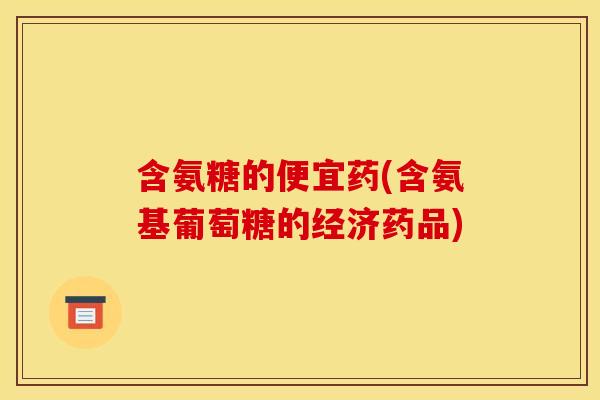 含氨糖的便宜药(含氨基葡萄糖的经济药品)