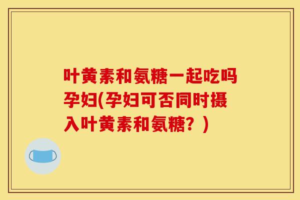 叶黄素和氨糖一起吃吗孕妇(孕妇可否同时摄入叶黄素和氨糖？)