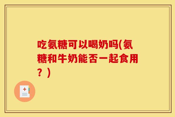 吃氨糖可以喝奶吗(氨糖和牛奶能否一起食用？)