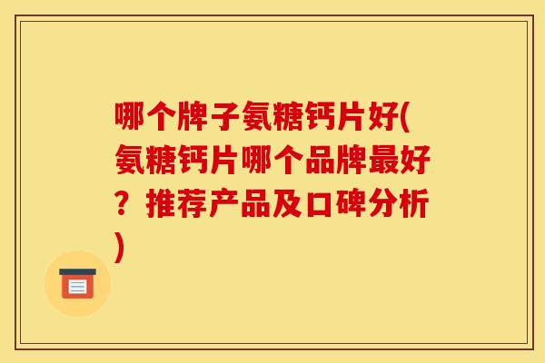 哪个牌子氨糖钙片好(氨糖钙片哪个品牌最好？推荐产品及口碑分析)