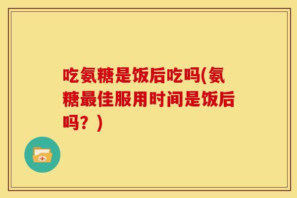 吃氨糖是饭后吃吗(氨糖佳服用时间是饭后吗？)