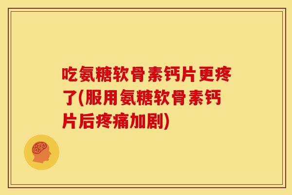 吃氨糖软骨素钙片更疼了(服用氨糖软骨素钙片后疼痛加剧)