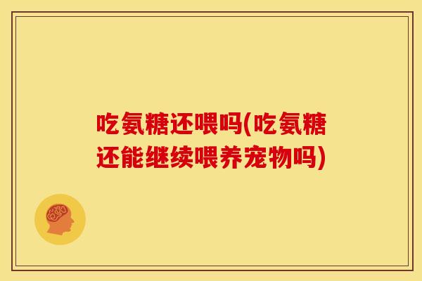 吃氨糖还喂吗(吃氨糖还能继续喂养宠物吗)
