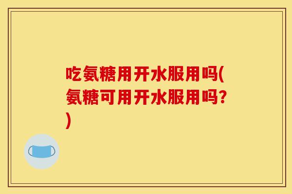 吃氨糖用开水服用吗(氨糖可用开水服用吗?) 吃氨糖用开水服用吗(氨糖可用开水服用吗?)