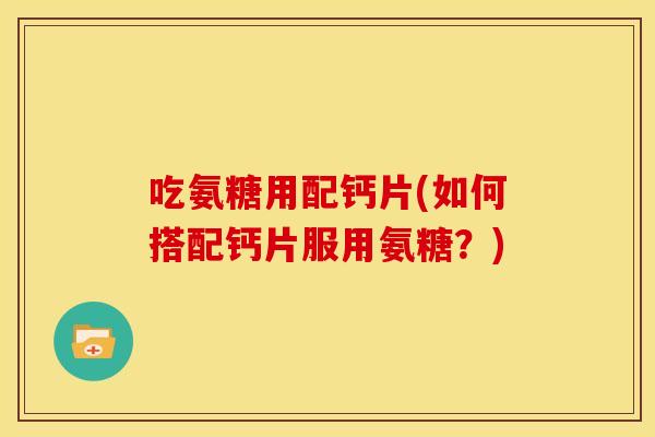 吃氨糖用配钙片(如何搭配钙片服用氨糖？)