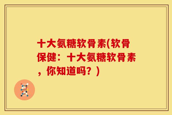 十大氨糖软骨素(软骨保健：十大氨糖软骨素，你知道吗？)