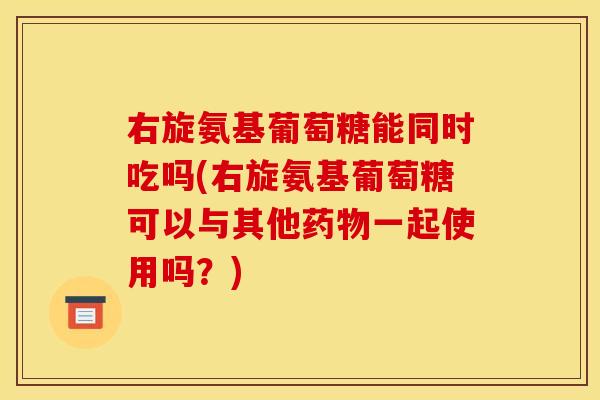 右旋氨基葡萄糖能同时吃吗(右旋氨基葡萄糖可以与其他药物一起使用吗？)