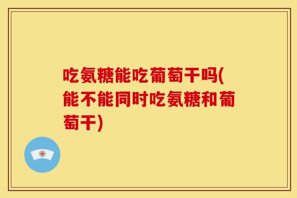 吃氨糖能吃葡萄干吗(能不能同时吃氨糖和葡萄干)
