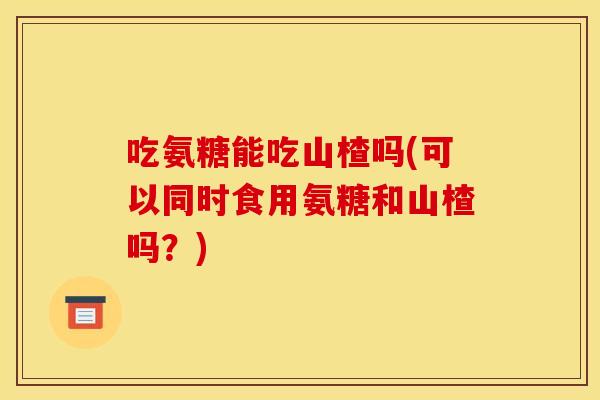 吃氨糖能吃山楂吗(可以同时食用氨糖和山楂吗？)