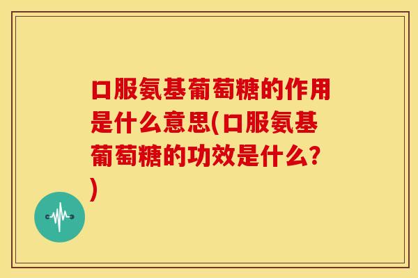 口服氨基葡萄糖的作用是什么意思(口服氨基葡萄糖的功效是什么？)