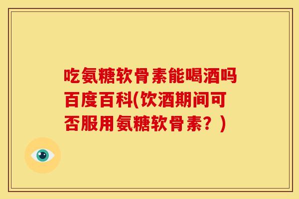 吃氨糖软骨素能喝酒吗百度百科(饮酒期间可否服用氨糖软骨素？)