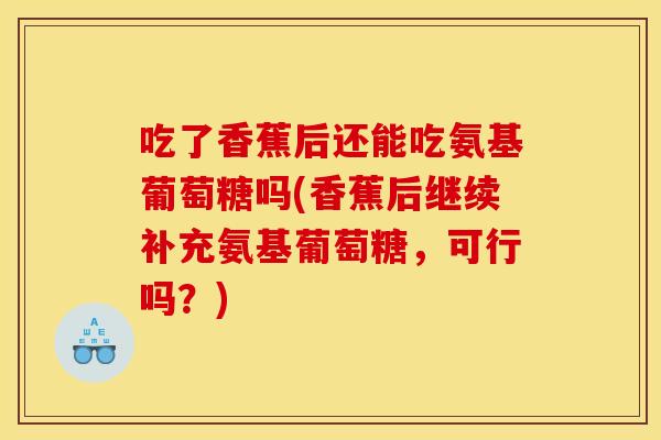 吃了香蕉后还能吃氨基葡萄糖吗(香蕉后继续补充氨基葡萄糖，可行吗？)