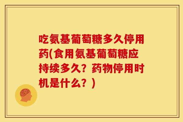 吃氨基葡萄糖多久停用药(食用氨基葡萄糖应持续多久？药物停用时机是什么？)
