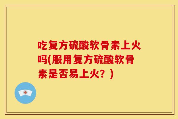 吃复方硫酸软骨素上火吗(服用复方硫酸软骨素是否易上火？)