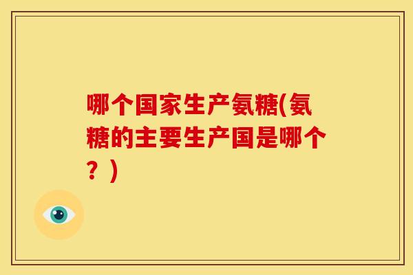 哪个国家生产氨糖(氨糖的主要生产国是哪个？)