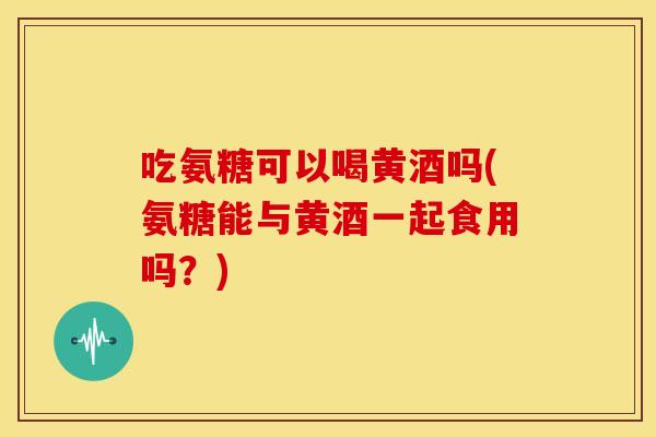 吃氨糖可以喝黄酒吗(氨糖能与黄酒一起食用吗?) 吃氨糖可以喝黄酒吗(氨糖能与黄酒一起食用吗?)