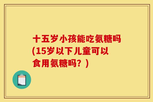十五岁小孩能吃氨糖吗(15岁以下儿童可以食用氨糖吗？)