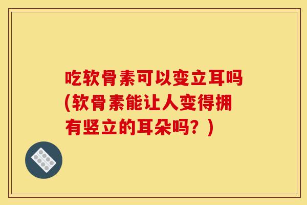 吃软骨素可以变立耳吗(软骨素能让人变得拥有竖立的耳朵吗？)