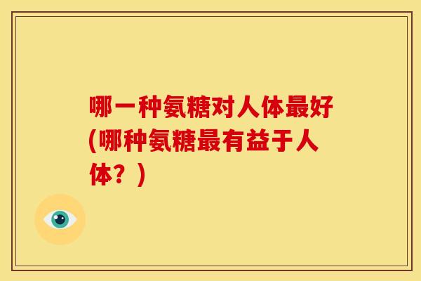 哪一种氨糖对人体最好(哪种氨糖最有益于人体？)