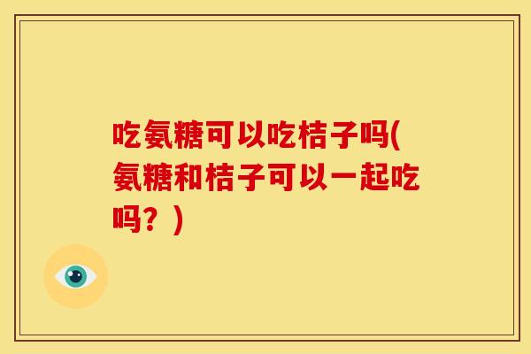 吃氨糖可以吃桔子吗(氨糖和桔子可以一起吃吗？)