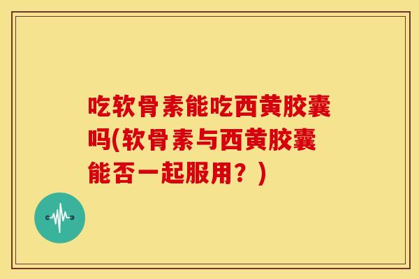 吃软骨素能吃西黄胶囊吗(软骨素与西黄胶囊能否一起服用？)