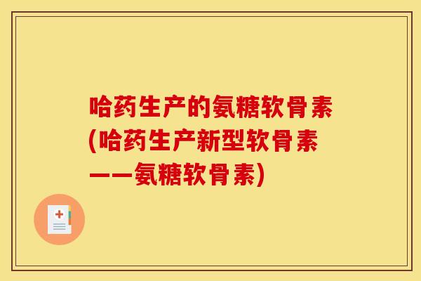 哈药生产的氨糖软骨素(哈药生产新型软骨素——氨糖软骨素)
