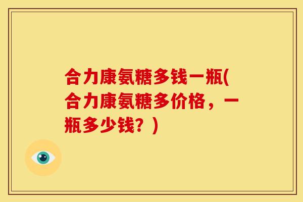 合力康氨糖多钱一瓶(合力康氨糖多价格，一瓶多少钱？)