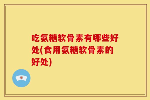 吃氨糖软骨素有哪些好处(食用氨糖软骨素的好处)