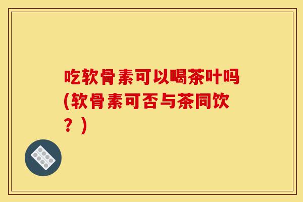 吃软骨素可以喝茶叶吗(软骨素可否与茶同饮？)