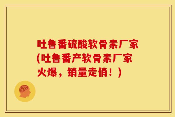 吐鲁番硫酸软骨素厂家(吐鲁番产软骨素厂家火爆，销量走俏！)