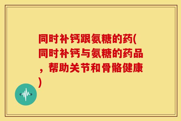同时补钙跟氨糖的药(同时补钙与氨糖的药品，帮助关节和骨骼健康)