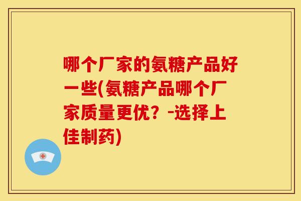 哪个厂家的氨糖产品好一些(氨糖产品哪个厂家质量更优？－选择上佳制药)