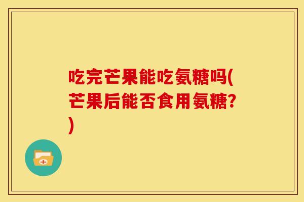 吃完芒果能吃氨糖吗(芒果后能否食用氨糖？)