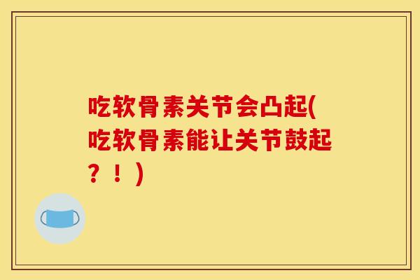 吃软骨素关节会凸起(吃软骨素能让关节鼓起？！)