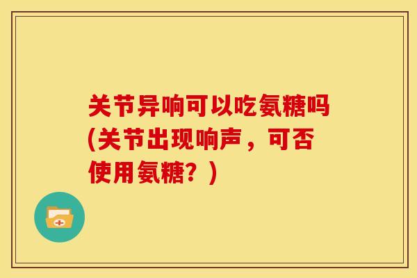 关节异响可以吃氨糖吗(关节出现响声，可否使用氨糖？)