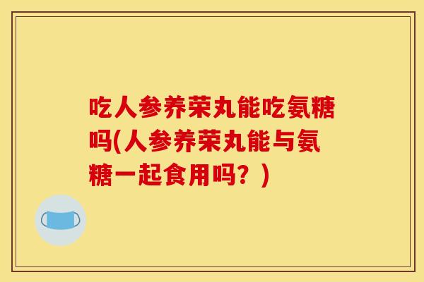 吃人参养荣丸能吃氨糖吗(人参养荣丸能与氨糖一起食用吗？)