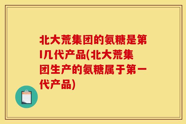 北大荒集团的氨糖是第I几代产品(北大荒集团生产的氨糖属于第一代产品)