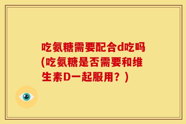 吃氨糖需要配合d吃吗(吃氨糖是否需要和维生素D一起服用？)