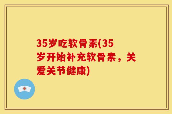 35岁吃软骨素(35岁开始补充软骨素，关爱关节健康)