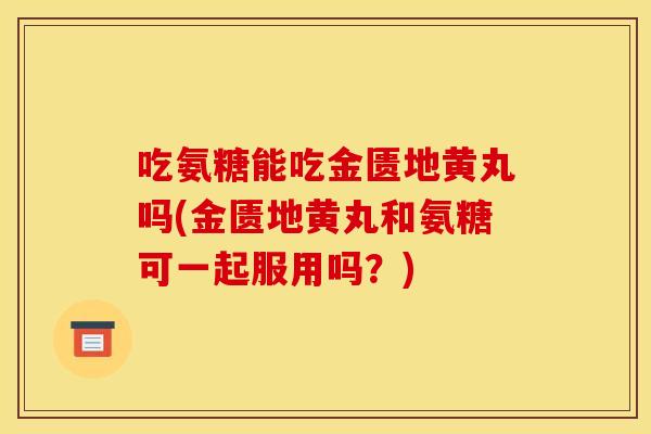 吃氨糖能吃金匮地黄丸吗(金匮地黄丸和氨糖可一起服用吗？)