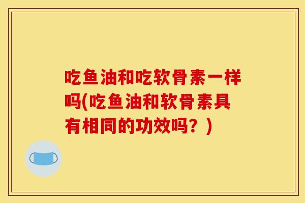 吃鱼油和吃软骨素一样吗(吃鱼油和软骨素具有相同的功效吗?) 吃鱼油和吃软骨素一样吗(吃鱼油和软骨素具有相同的功效吗?)