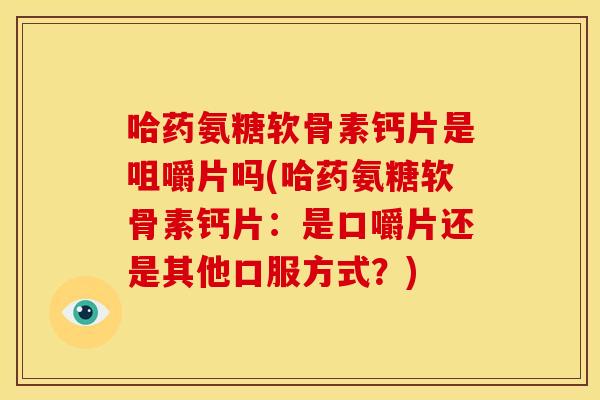 哈药氨糖软骨素钙片是咀嚼片吗(哈药氨糖软骨素钙片：是口嚼片还是其他口服方式？)